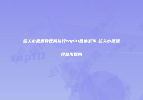 韶关市磨腮骨医院排行top10合集发布-韶关市磨腮骨整形医院