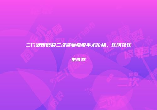 三门峡市唇裂二次修复疤痕手术价格、医院及医生推荐