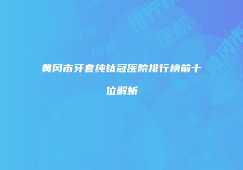黄冈市牙套纯钛冠医院排行榜前十位解析