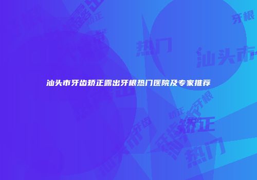 汕头市牙齿矫正露出牙根热门医院及专家推荐