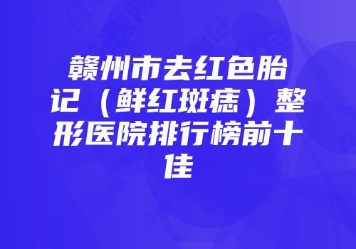 赣州市去红色胎记（鲜红斑痣）整形医院排行榜前十佳