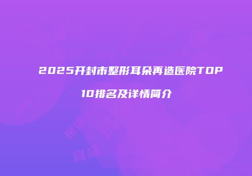2025开封市整形耳朵再造医院TOP10排名及详情简介