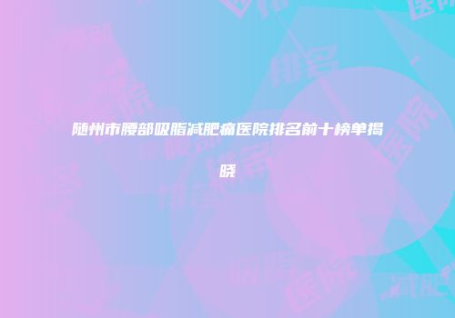 随州市腰部吸脂减肥痛医院排名前十榜单揭晓