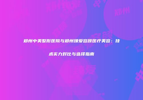 郑州中美整形医院与郑州臻爱容颜医疗美容：技术实力对比与选择指南