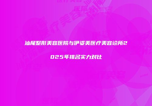 汕尾整形美容医院与伊姿美医疗美容诊所2025年排名实力对比