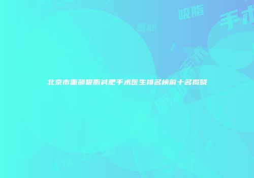 北京市面部吸脂减肥手术医生排名榜前十名揭晓