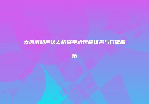 太原市超声法去眼袋手术医院排名与口碑解析