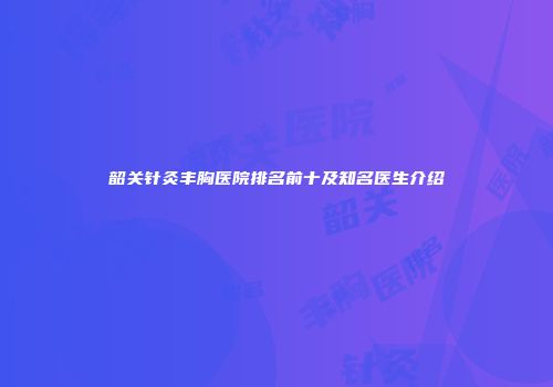 韶关针灸丰胸医院排名前十及知名医生介绍