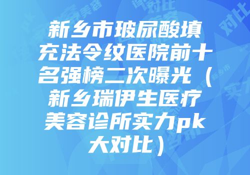 新乡市玻尿酸填充法令纹医院前十名强榜二次曝光（新乡瑞伊生医疗美容诊所实力pk大对比）