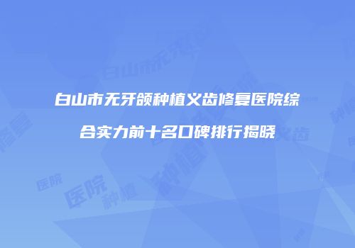 白山市无牙颌种植义齿修复医院综合实力前十名口碑排行揭晓