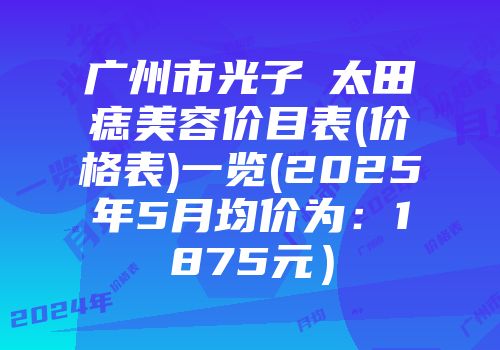 广州市光子袪太田痣美容价目表(价格表)一览(2025年5月均价为：1875元）