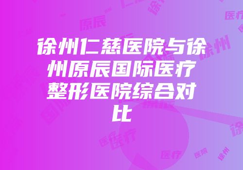 徐州仁慈医院与徐州原辰国际医疗整形医院综合对比