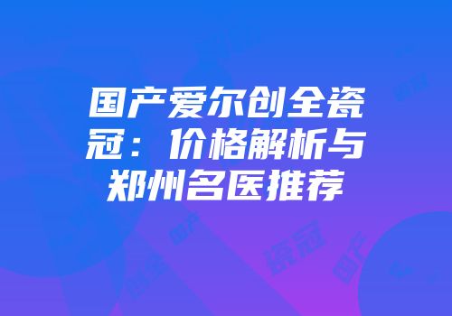 国产爱尔创全瓷冠：价格解析与郑州名医推荐