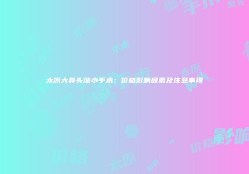 太原大鼻头缩小手术：价格影响因素及注意事项