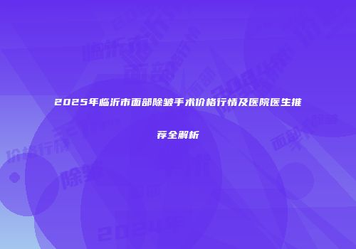 2025年临沂市面部除皱手术价格行情及医院医生推荐全解析