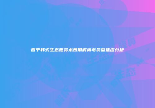 西宁韩式生态隆鼻术费用解析与鼻型适应分析