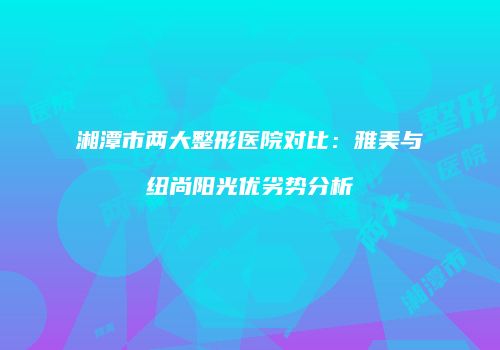 湘潭市两大整形医院对比：雅美与纽尚阳光优劣势分析