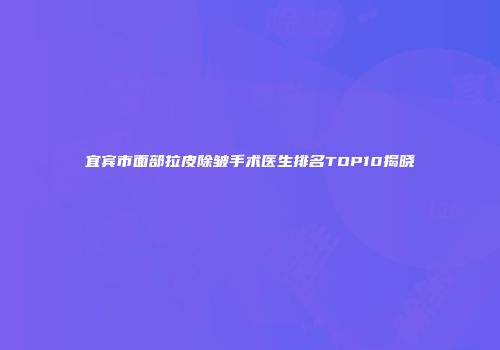 宜宾市面部拉皮除皱手术医生排名TOP10揭晓