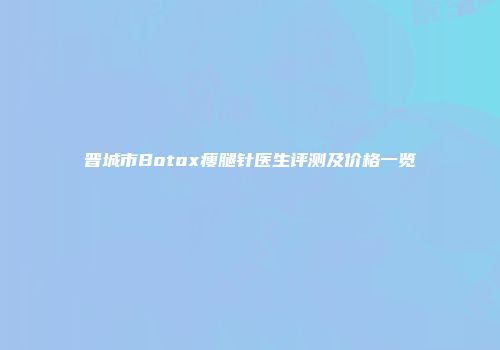 晋城市Botox瘦腿针医生评测及价格一览
