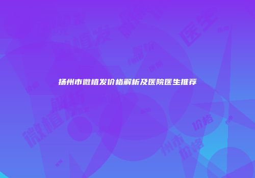 扬州市微植发价格解析及医院医生推荐