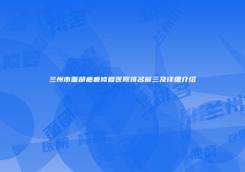 兰州市面部疤痕修复医院排名前三及详细介绍