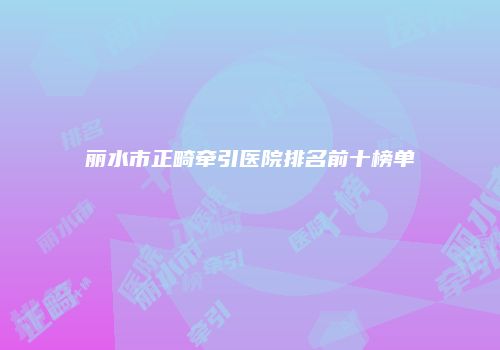 丽水市正畸牵引医院排名前十榜单