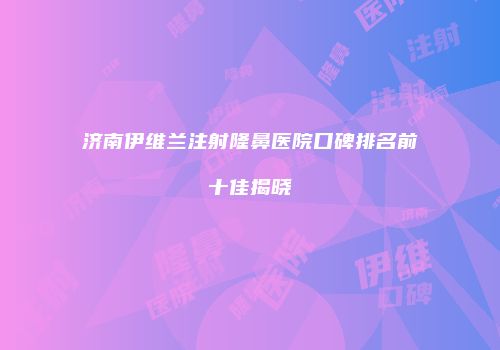 济南伊维兰注射隆鼻医院口碑排名前十佳揭晓