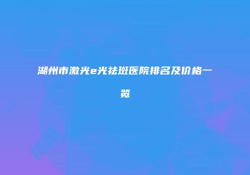 湖州市激光e光祛斑医院排名及价格一览