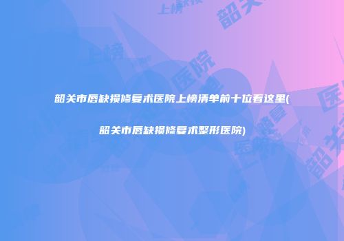 韶关市唇缺损修复术医院上榜清单前十位看这里(韶关市唇缺损修复术整形医院)
