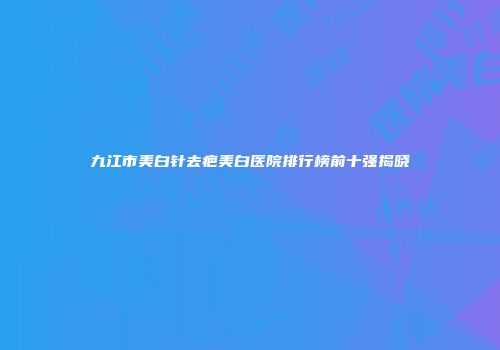 九江市美白针去疤美白医院排行榜前十强揭晓