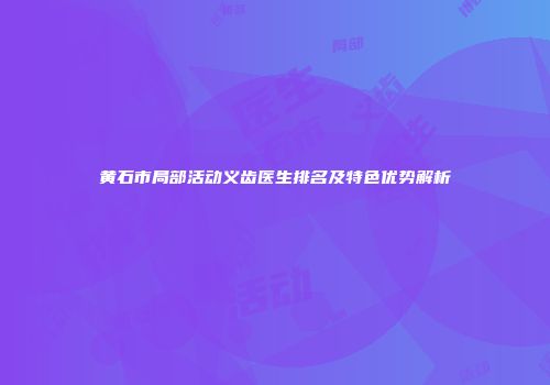 黄石市局部活动义齿医生排名及特色优势解析