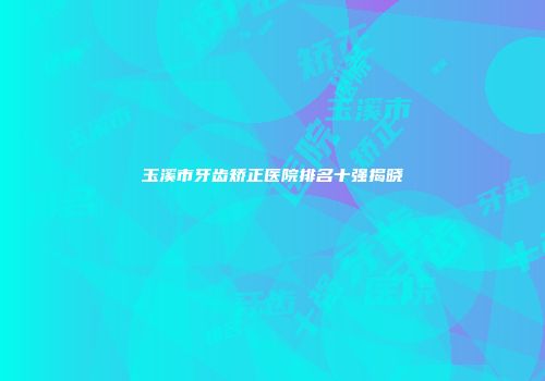 玉溪市牙齿矫正医院排名十强揭晓