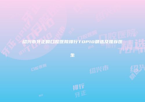 绍兴市牙正畸口腔医院排行TOP10精选及推荐医生