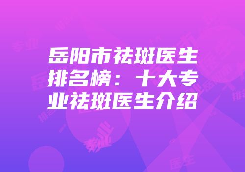 岳阳市祛斑医生排名榜：十大专业祛斑医生介绍