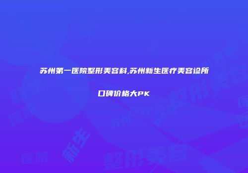 苏州第一医院整形美容科,苏州新生医疗美容诊所口碑价格大PK