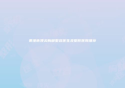 贵港市顶尖胸部整容医生及整形医院推荐