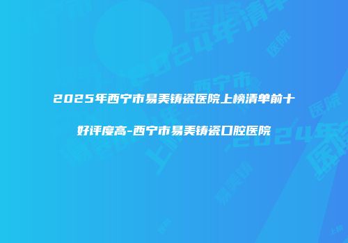 2025年西宁市易美铸瓷医院上榜清单前十好评度高-西宁市易美铸瓷口腔医院