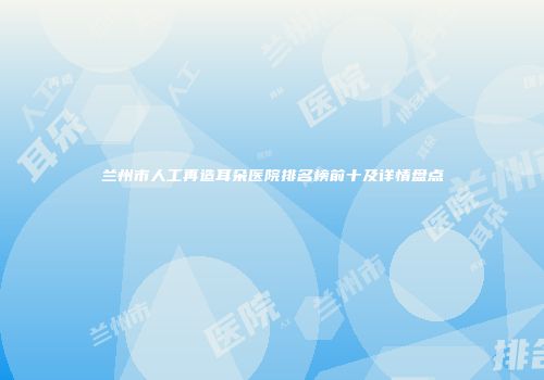 兰州市人工再造耳朵医院排名榜前十及详情盘点