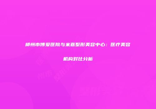 柳州市博爱医院与米嘉整形美容中心：医疗美容机构对比分析