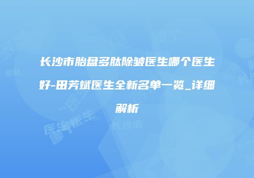 长沙市胎盘多肽除皱医生哪个医生好-田芳斌医生全新名单一览_详细解析