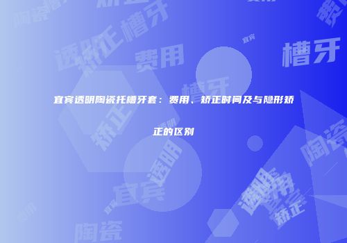 宜宾透明陶瓷托槽牙套：费用、矫正时间及与隐形矫正的区别