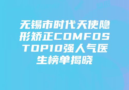 无锡市时代天使隐形矫正COMFOSTOP10强人气医生榜单揭晓
