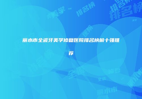 丽水市全瓷牙美学修复医院排名榜前十强推荐