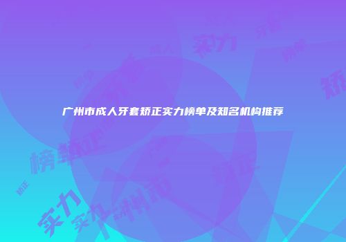 广州市成人牙套矫正实力榜单及知名机构推荐