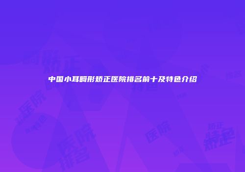 中国小耳畸形矫正医院排名前十及特色介绍