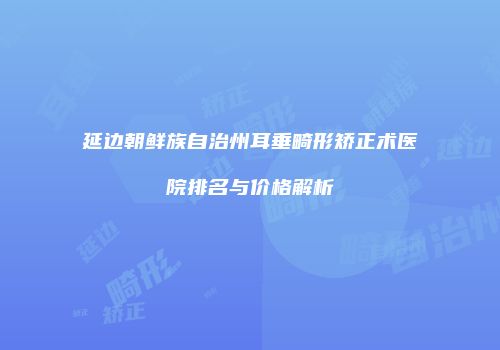 延边朝鲜族自治州耳垂畸形矫正术医院排名与价格解析