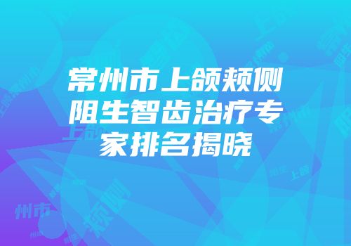 常州市上颌颊侧阻生智齿治疗专家排名揭晓
