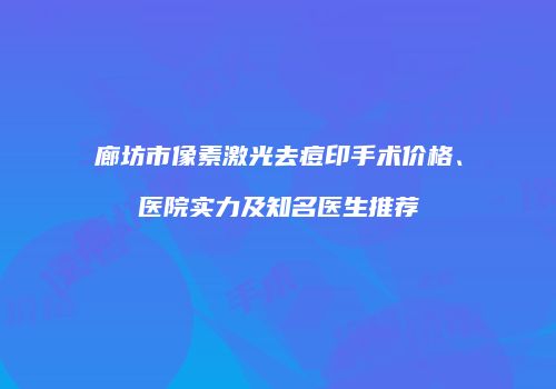 廊坊市像素激光去痘印手术价格、医院实力及知名医生推荐