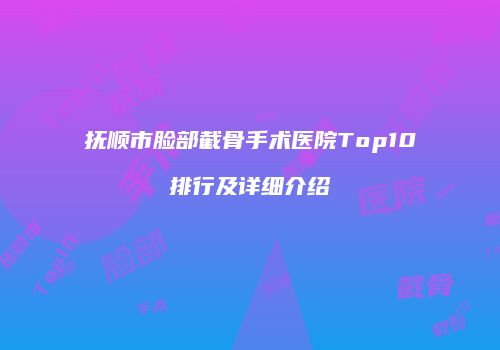 抚顺市脸部截骨手术医院Top10排行及详细介绍