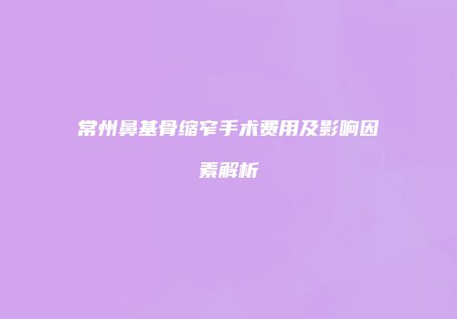 常州鼻基骨缩窄手术费用及影响因素解析
